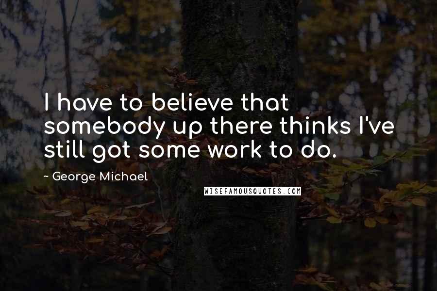 George Michael Quotes: I have to believe that somebody up there thinks I've still got some work to do.