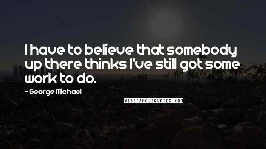 George Michael Quotes: I have to believe that somebody up there thinks I've still got some work to do.