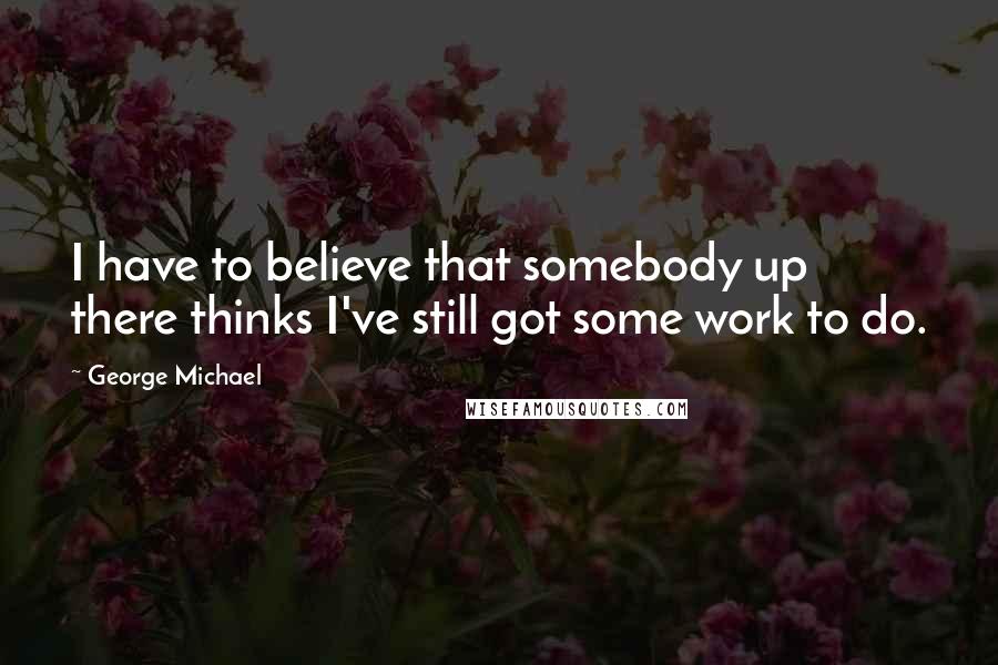 George Michael Quotes: I have to believe that somebody up there thinks I've still got some work to do.