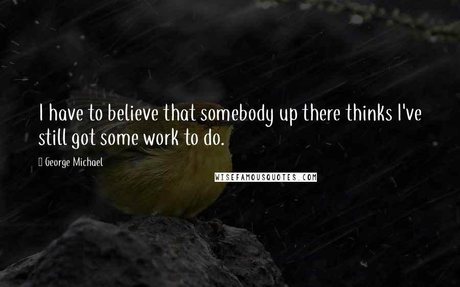 George Michael Quotes: I have to believe that somebody up there thinks I've still got some work to do.