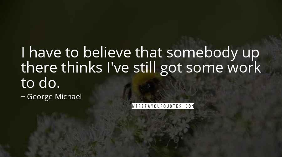 George Michael Quotes: I have to believe that somebody up there thinks I've still got some work to do.