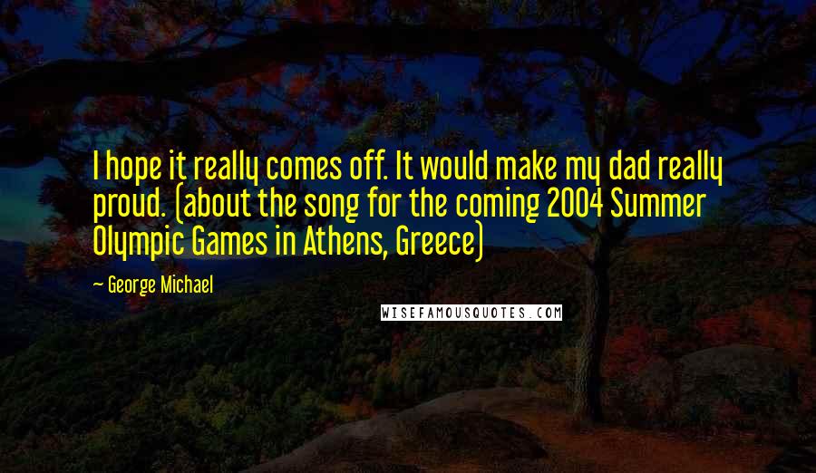 George Michael Quotes: I hope it really comes off. It would make my dad really proud. (about the song for the coming 2004 Summer Olympic Games in Athens, Greece)