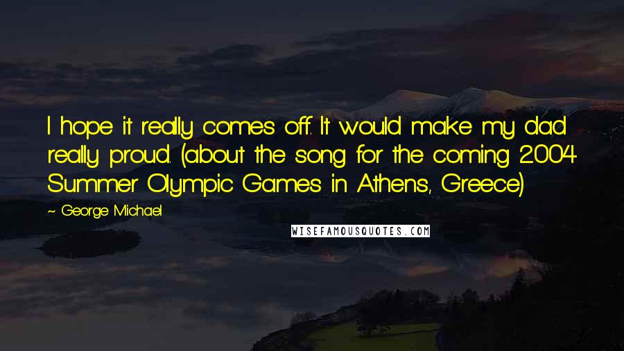 George Michael Quotes: I hope it really comes off. It would make my dad really proud. (about the song for the coming 2004 Summer Olympic Games in Athens, Greece)