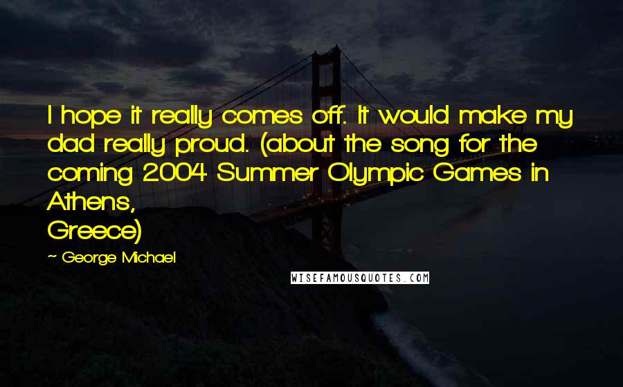 George Michael Quotes: I hope it really comes off. It would make my dad really proud. (about the song for the coming 2004 Summer Olympic Games in Athens, Greece)