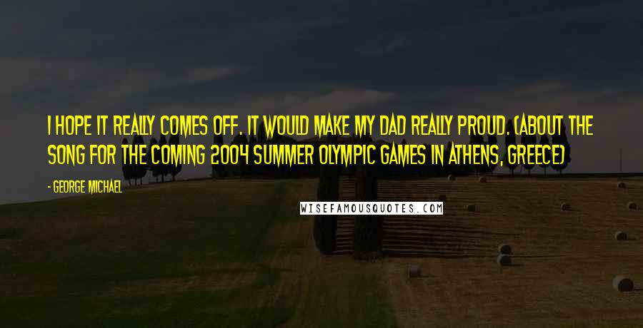 George Michael Quotes: I hope it really comes off. It would make my dad really proud. (about the song for the coming 2004 Summer Olympic Games in Athens, Greece)