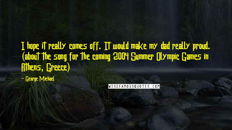 George Michael Quotes: I hope it really comes off. It would make my dad really proud. (about the song for the coming 2004 Summer Olympic Games in Athens, Greece)