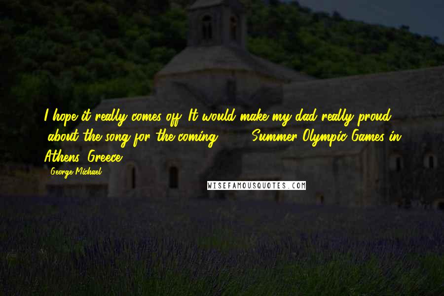George Michael Quotes: I hope it really comes off. It would make my dad really proud. (about the song for the coming 2004 Summer Olympic Games in Athens, Greece)