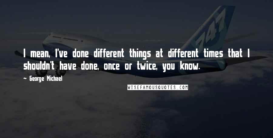 George Michael Quotes: I mean, I've done different things at different times that I shouldn't have done, once or twice, you know.