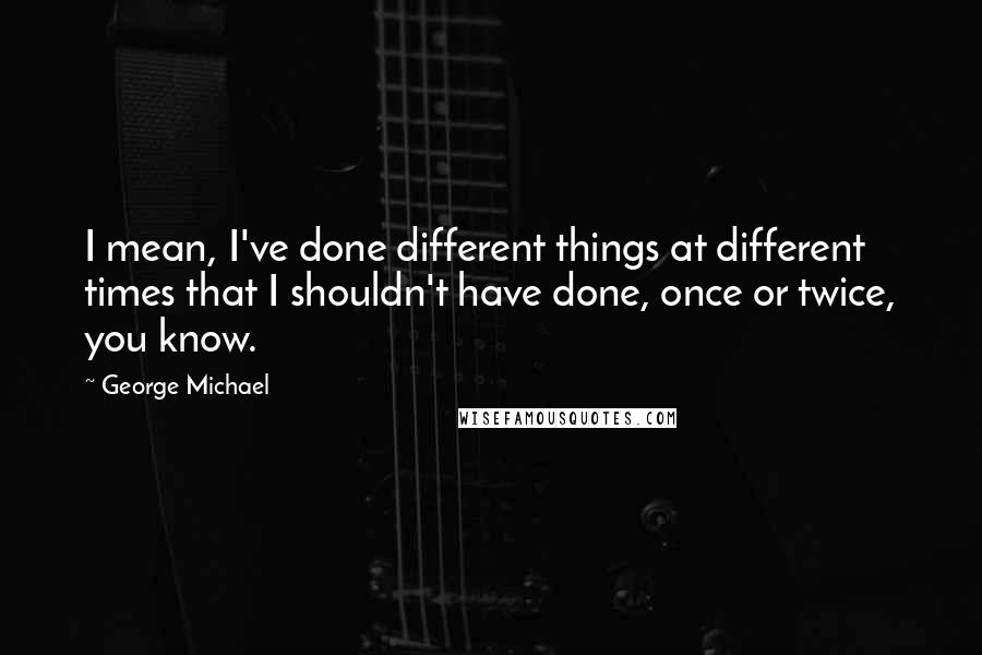 George Michael Quotes: I mean, I've done different things at different times that I shouldn't have done, once or twice, you know.