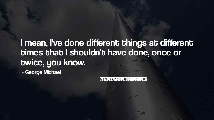 George Michael Quotes: I mean, I've done different things at different times that I shouldn't have done, once or twice, you know.