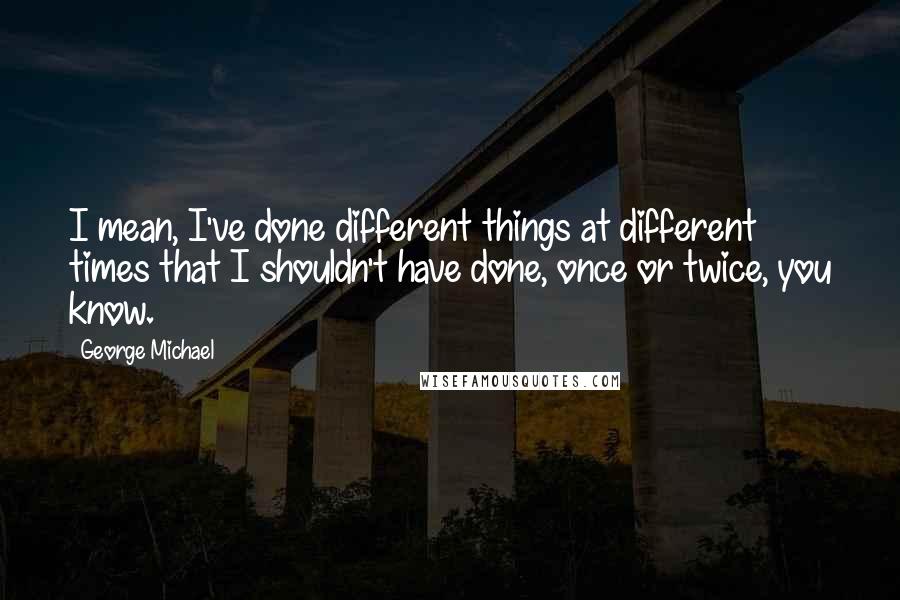 George Michael Quotes: I mean, I've done different things at different times that I shouldn't have done, once or twice, you know.