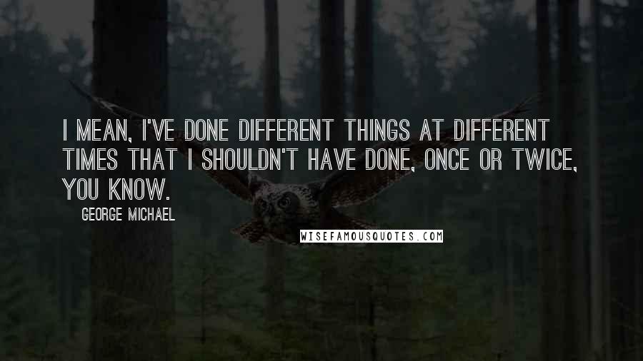 George Michael Quotes: I mean, I've done different things at different times that I shouldn't have done, once or twice, you know.