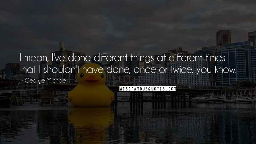 George Michael Quotes: I mean, I've done different things at different times that I shouldn't have done, once or twice, you know.