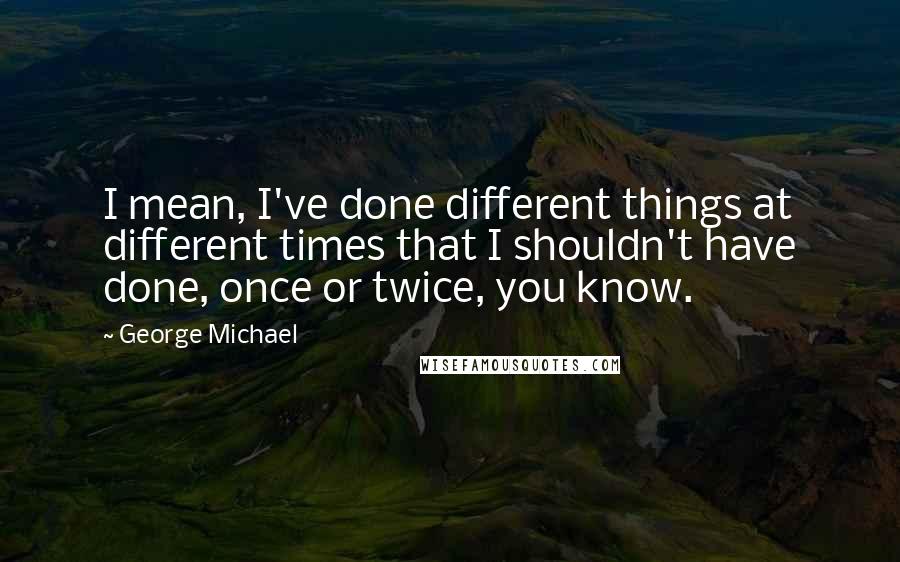 George Michael Quotes: I mean, I've done different things at different times that I shouldn't have done, once or twice, you know.