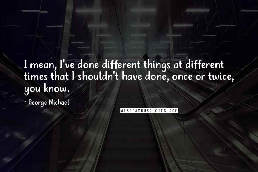 George Michael Quotes: I mean, I've done different things at different times that I shouldn't have done, once or twice, you know.