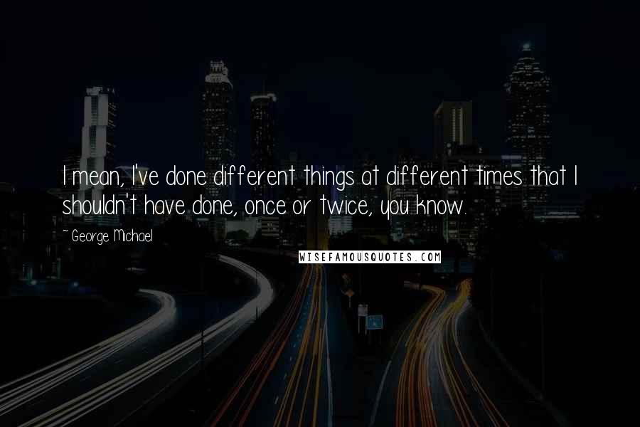 George Michael Quotes: I mean, I've done different things at different times that I shouldn't have done, once or twice, you know.