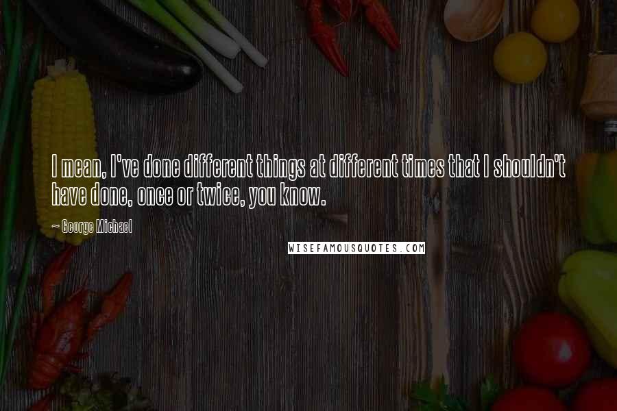 George Michael Quotes: I mean, I've done different things at different times that I shouldn't have done, once or twice, you know.