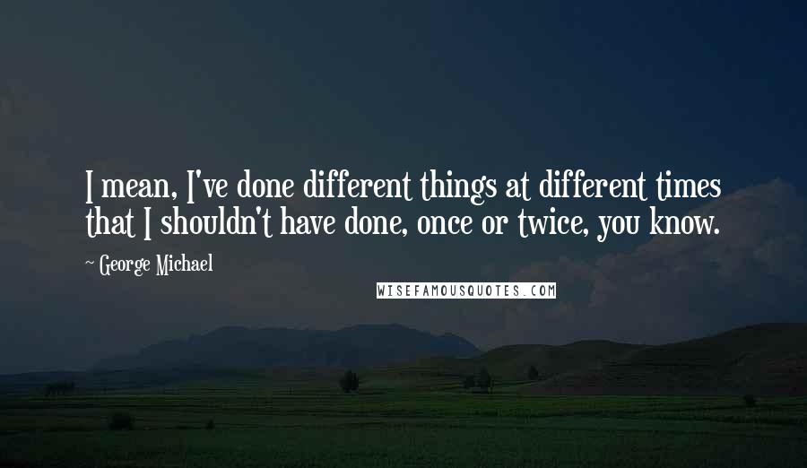 George Michael Quotes: I mean, I've done different things at different times that I shouldn't have done, once or twice, you know.