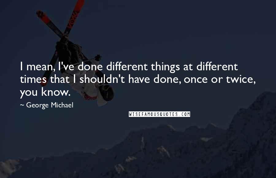 George Michael Quotes: I mean, I've done different things at different times that I shouldn't have done, once or twice, you know.