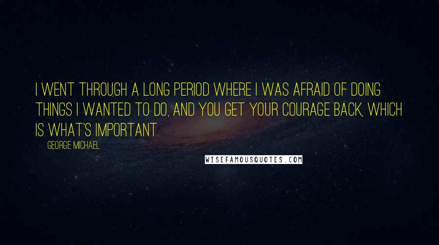 George Michael Quotes: I went through a long period where I was afraid of doing things I wanted to do, and you get your courage back, which is what's important.