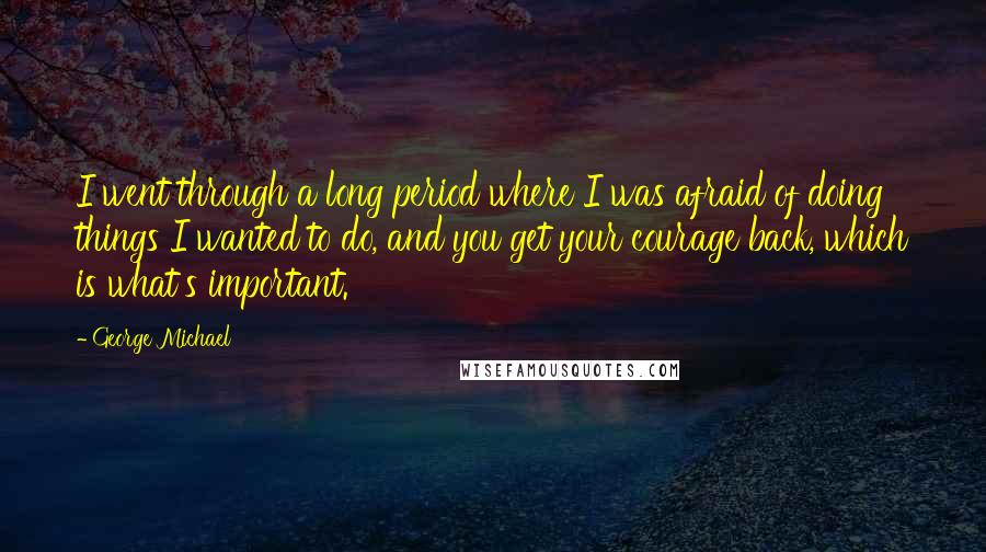 George Michael Quotes: I went through a long period where I was afraid of doing things I wanted to do, and you get your courage back, which is what's important.