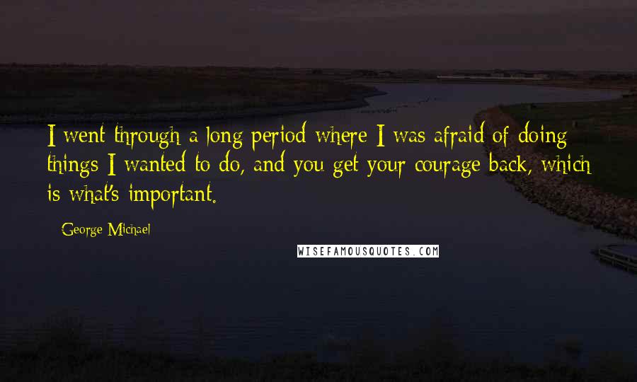 George Michael Quotes: I went through a long period where I was afraid of doing things I wanted to do, and you get your courage back, which is what's important.