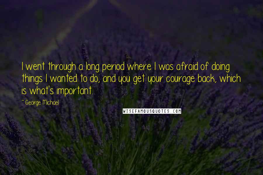 George Michael Quotes: I went through a long period where I was afraid of doing things I wanted to do, and you get your courage back, which is what's important.