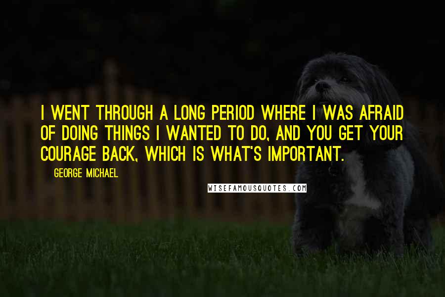 George Michael Quotes: I went through a long period where I was afraid of doing things I wanted to do, and you get your courage back, which is what's important.