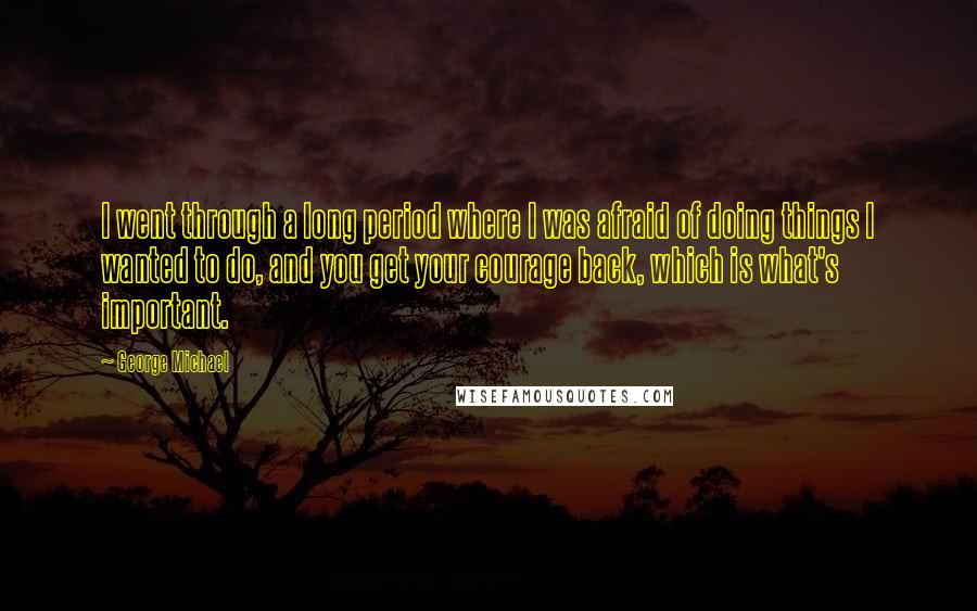 George Michael Quotes: I went through a long period where I was afraid of doing things I wanted to do, and you get your courage back, which is what's important.