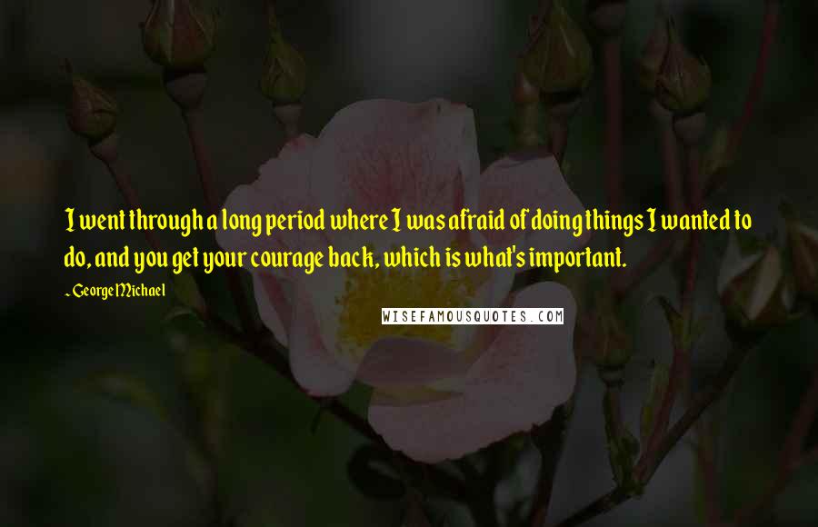 George Michael Quotes: I went through a long period where I was afraid of doing things I wanted to do, and you get your courage back, which is what's important.