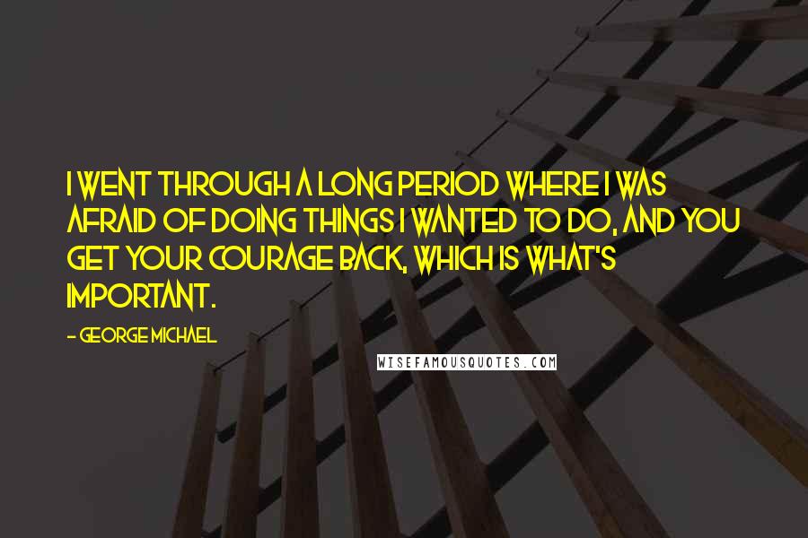 George Michael Quotes: I went through a long period where I was afraid of doing things I wanted to do, and you get your courage back, which is what's important.