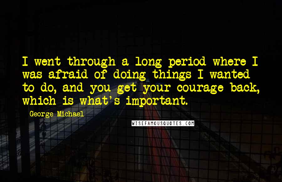 George Michael Quotes: I went through a long period where I was afraid of doing things I wanted to do, and you get your courage back, which is what's important.