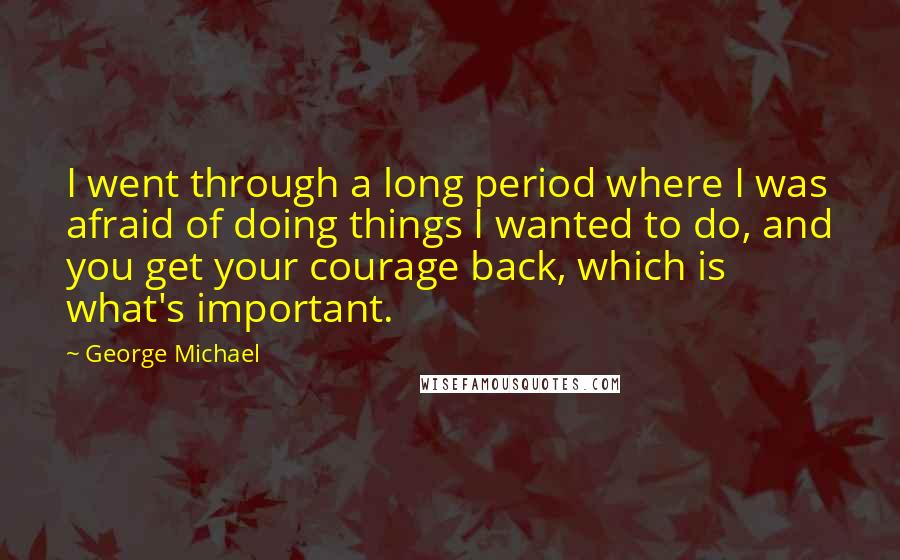 George Michael Quotes: I went through a long period where I was afraid of doing things I wanted to do, and you get your courage back, which is what's important.