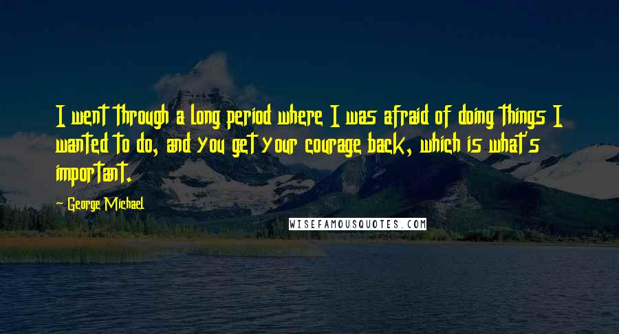 George Michael Quotes: I went through a long period where I was afraid of doing things I wanted to do, and you get your courage back, which is what's important.