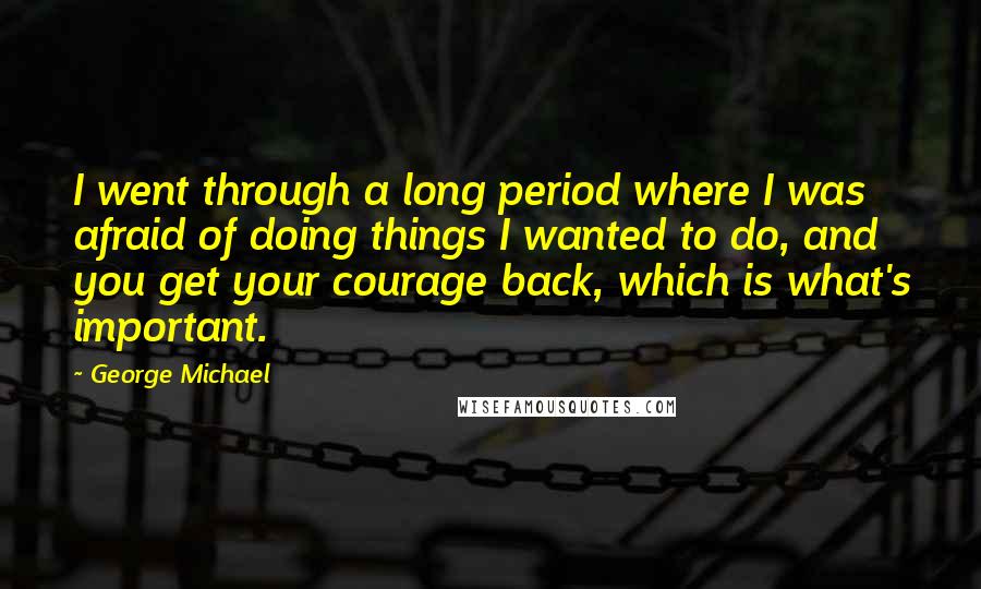 George Michael Quotes: I went through a long period where I was afraid of doing things I wanted to do, and you get your courage back, which is what's important.