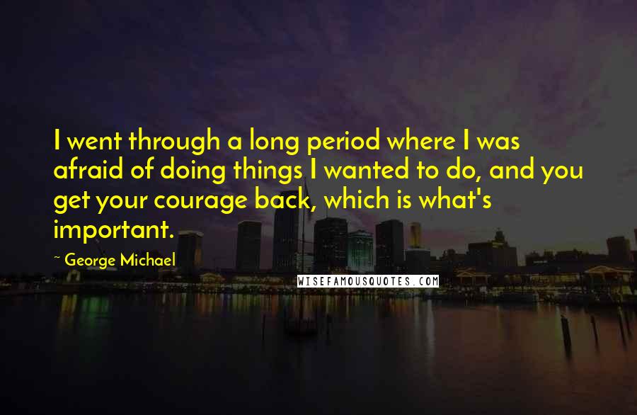 George Michael Quotes: I went through a long period where I was afraid of doing things I wanted to do, and you get your courage back, which is what's important.