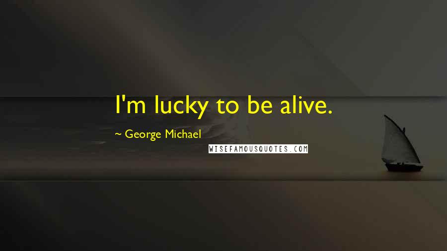 George Michael Quotes: I'm lucky to be alive.