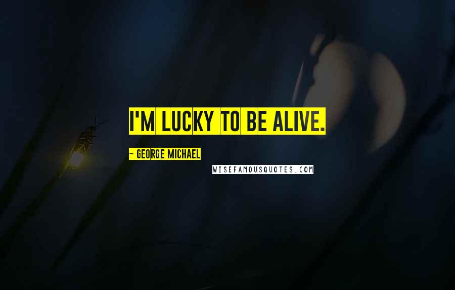 George Michael Quotes: I'm lucky to be alive.