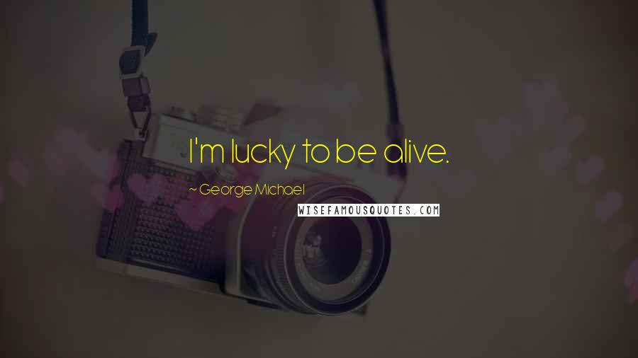 George Michael Quotes: I'm lucky to be alive.