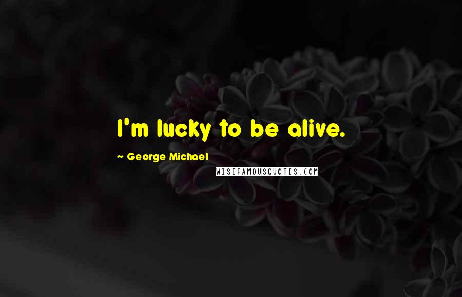 George Michael Quotes: I'm lucky to be alive.