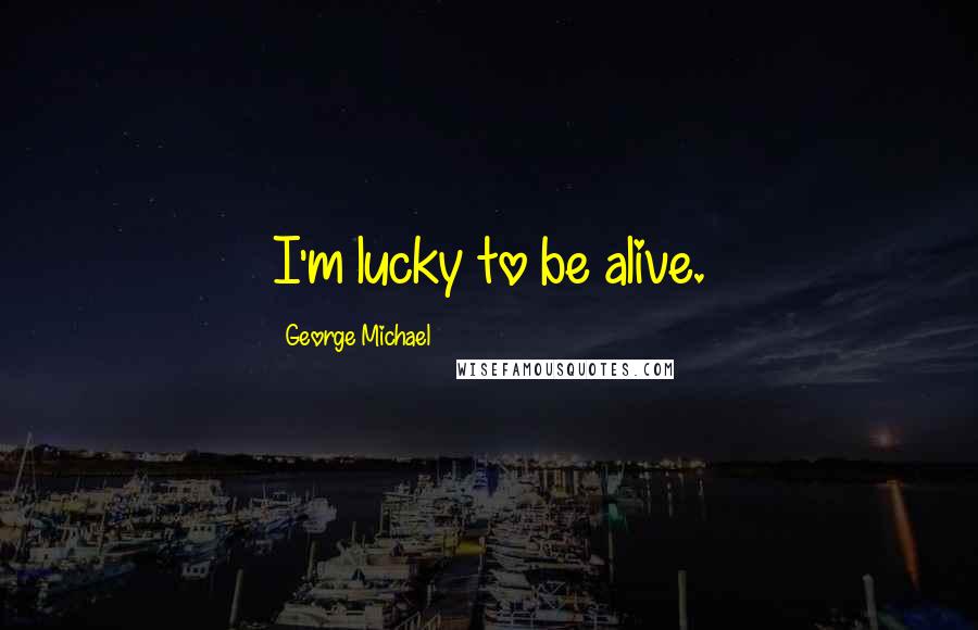 George Michael Quotes: I'm lucky to be alive.