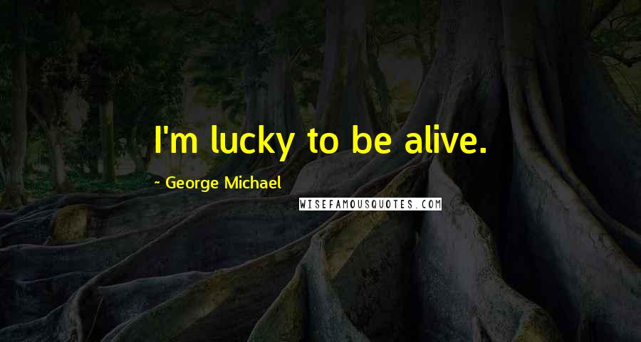 George Michael Quotes: I'm lucky to be alive.