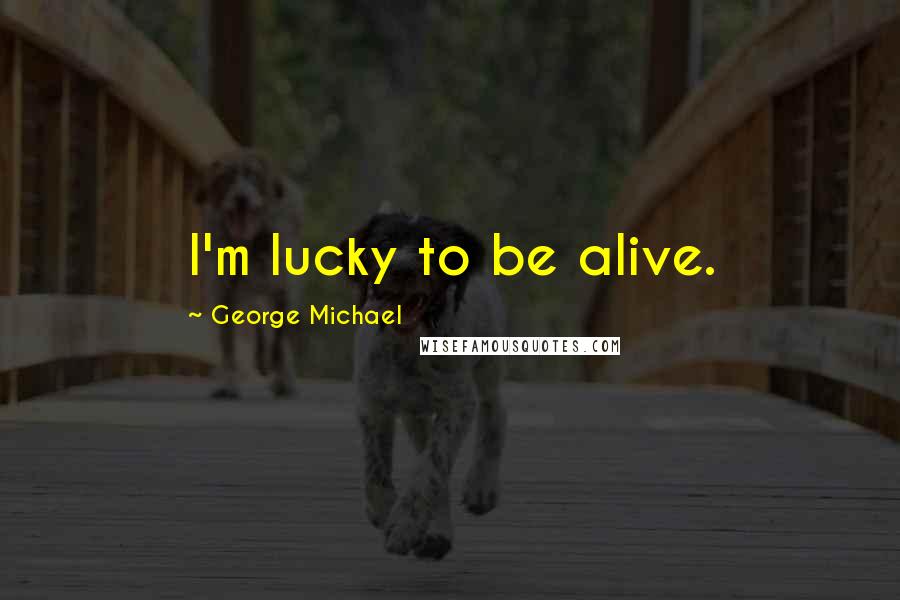 George Michael Quotes: I'm lucky to be alive.