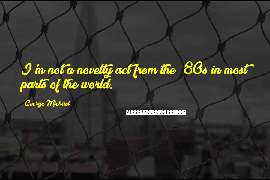 George Michael Quotes: I'm not a novelty act from the '80s in most parts of the world.
