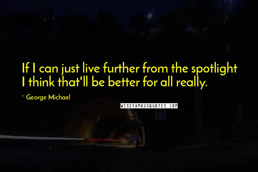 George Michael Quotes: If I can just live further from the spotlight I think that'll be better for all really.