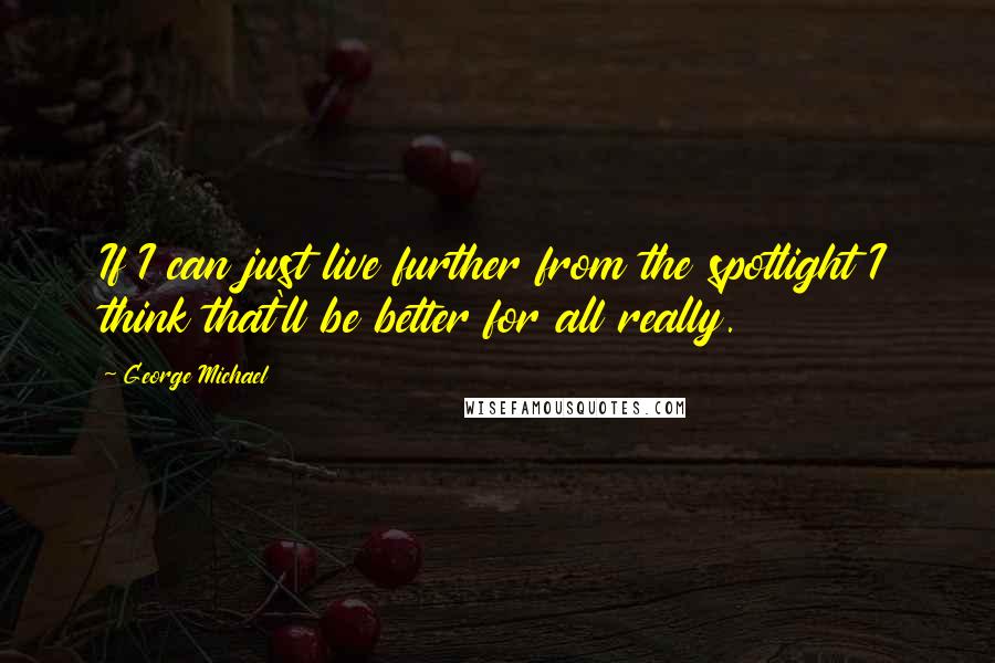 George Michael Quotes: If I can just live further from the spotlight I think that'll be better for all really.