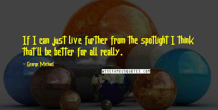 George Michael Quotes: If I can just live further from the spotlight I think that'll be better for all really.