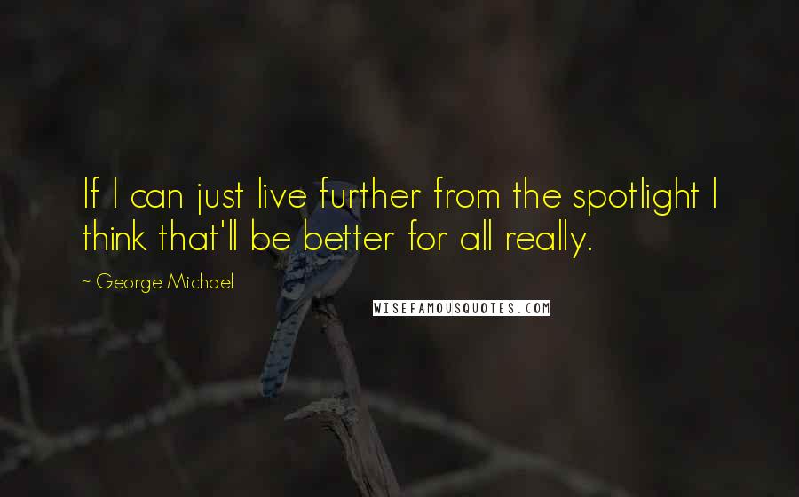 George Michael Quotes: If I can just live further from the spotlight I think that'll be better for all really.