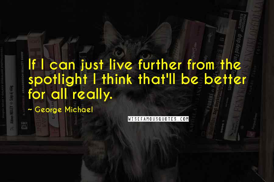 George Michael Quotes: If I can just live further from the spotlight I think that'll be better for all really.