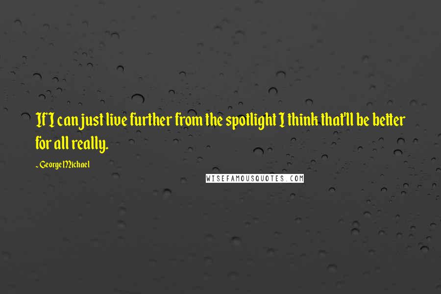 George Michael Quotes: If I can just live further from the spotlight I think that'll be better for all really.